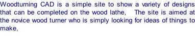 Woodturning CAD is a simple site to show a variety of designs that can be completed on the wood lathe,   The site is aimed at the novice wood turner who is simply looking for ideas of things to make,