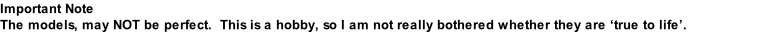 Important Note The models, may NOT be perfect.  This is a hobby, so I am not really bothered whether they are ‘true to life’.